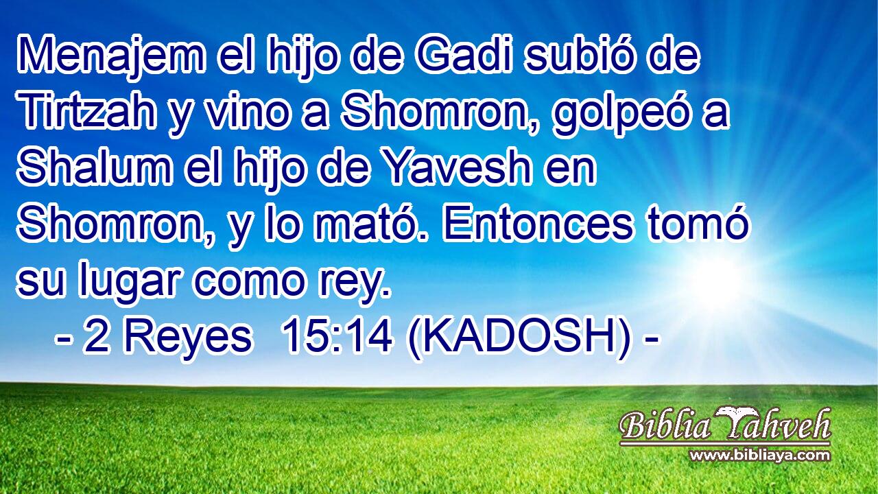  Menajem el hijo de Gadi subió de Tirtzah y vino a Shomron, golpeó a Shalum el hijo de Yavesh en Shomron, y lo mató. Entonces tomó su lugar como rey. 