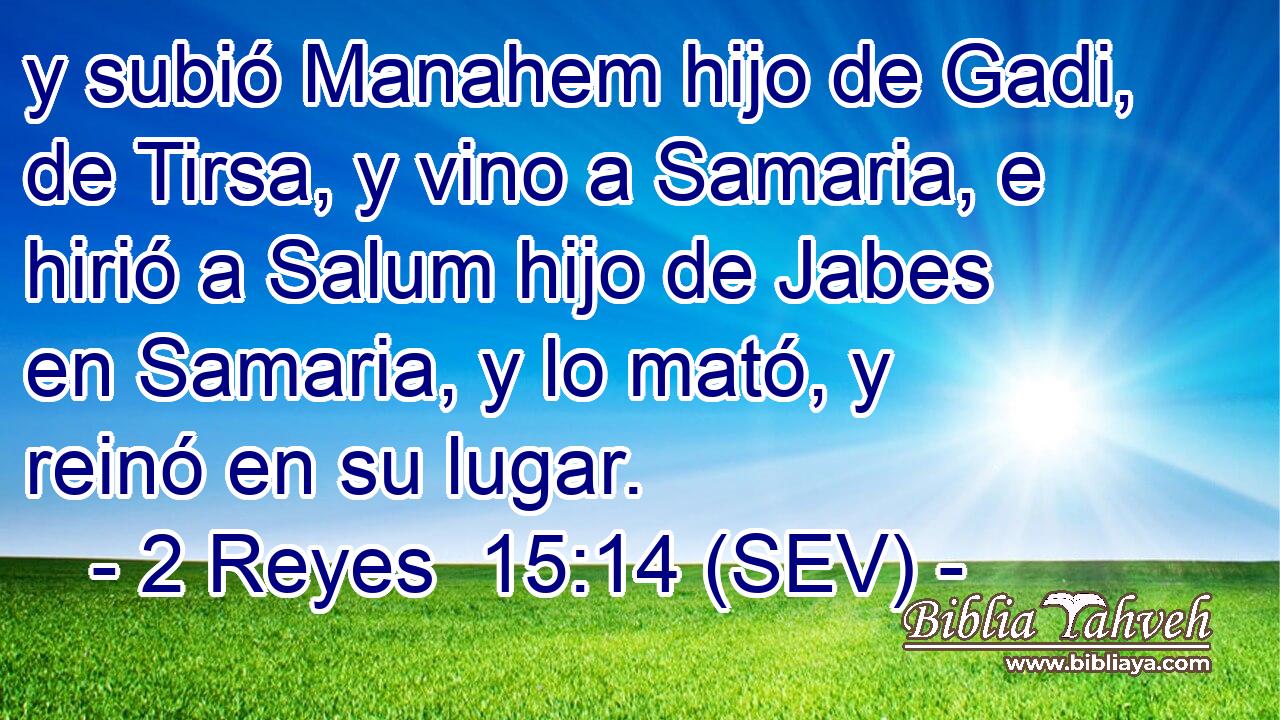 y subió Manahem hijo de Gadi, de Tirsa, y vino a Samaria, e hirió a Salum hijo de Jabes en Samaria, y lo mató, y reinó en su lugar.