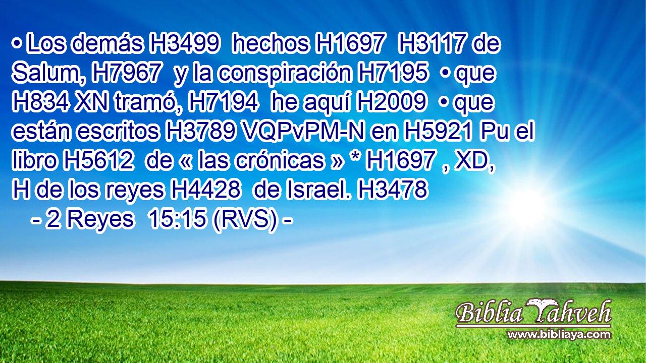 • Los demás H3499  hechos H1697  H3117 de Salum, H7967  y la conspiración H7195  • que H834 XN tramó, H7194  he aquí H2009  • que están escritos H3789 VQPvPM-N en H5921 Pu el libro H5612  de « las crónicas » * H1697 , XD, H de los reyes H4428  de Israel. H3478  