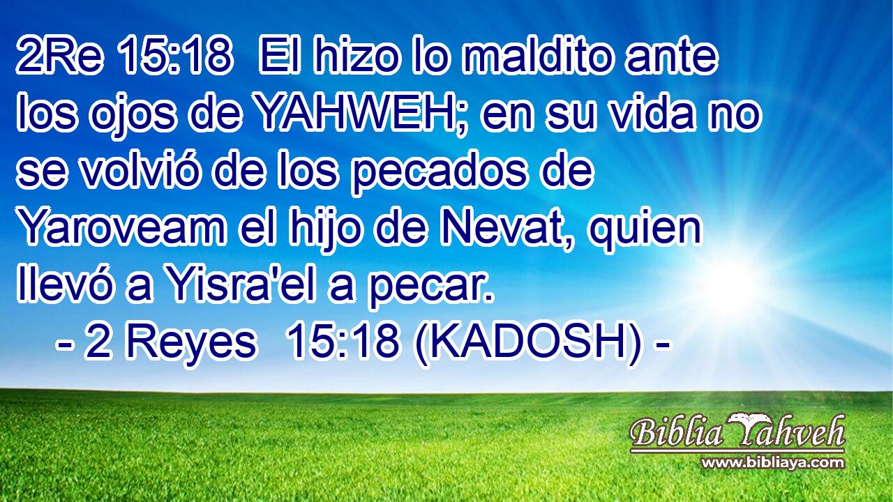  El hizo lo maldito ante los ojos de YAHWEH; en su vida no se volvió de los pecados de Yaroveam el hijo de Nevat, quien llevó a Yisra'el a pecar. 