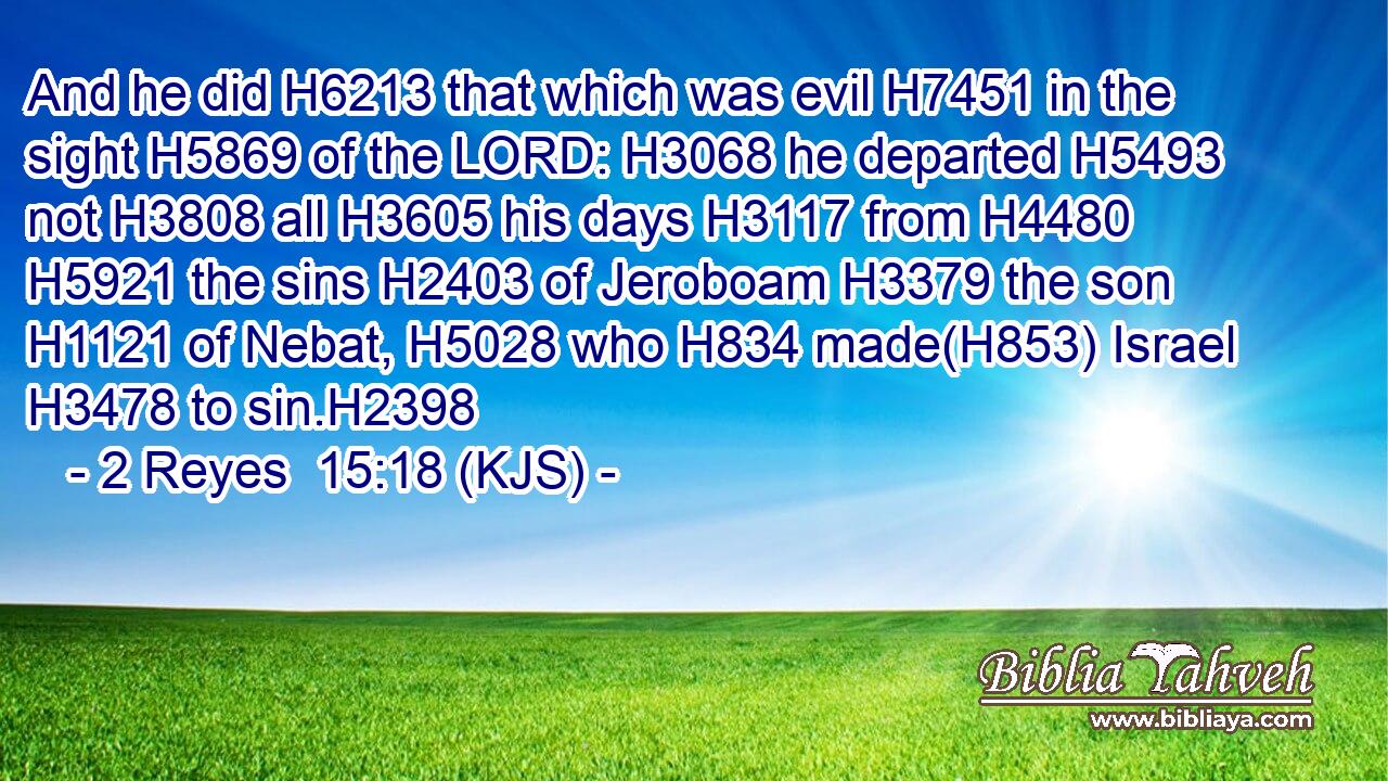 And he did H6213 that which was evil H7451 in the sight H5869 of the LORD: H3068 he departed H5493 not H3808 all H3605 his days H3117 from H4480  H5921 the sins H2403 of Jeroboam H3379 the son H1121 of Nebat, H5028 who H834 made(H853) Israel H3478 to sin.H2398