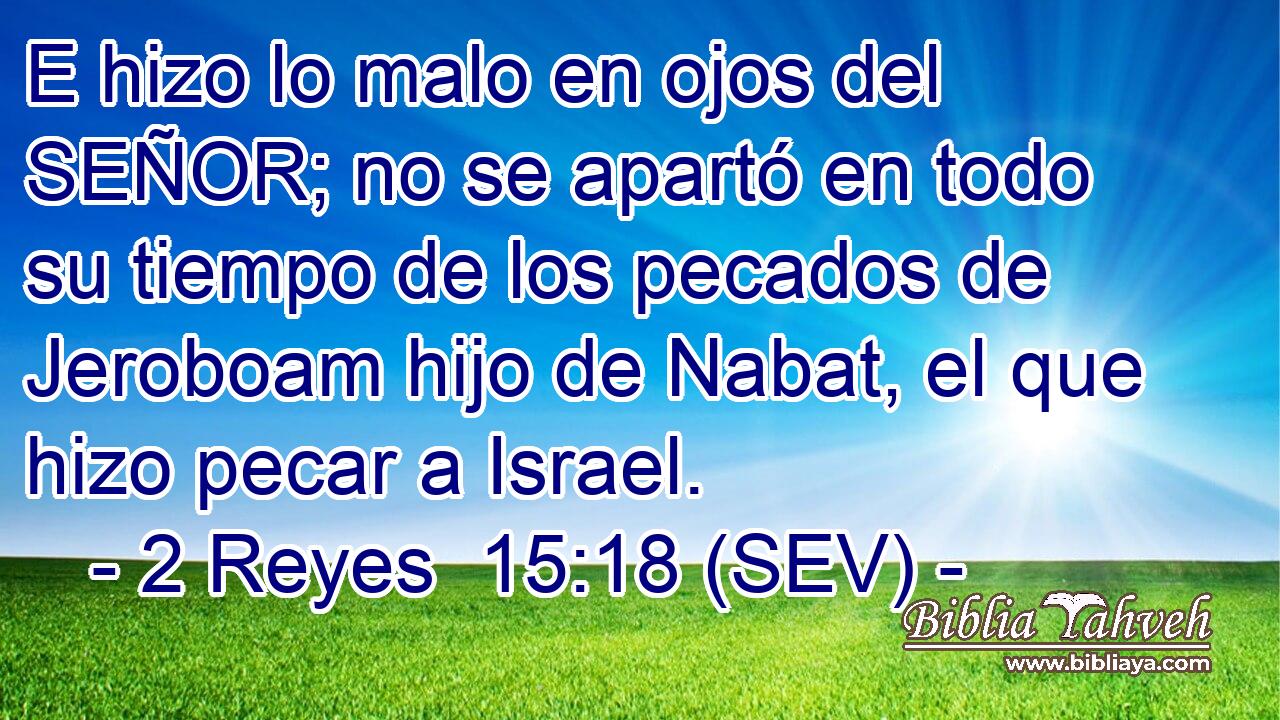 E hizo lo malo en ojos del SEÑOR; no se apartó en todo su tiempo de los pecados de Jeroboam hijo de Nabat, el que hizo pecar a Israel.