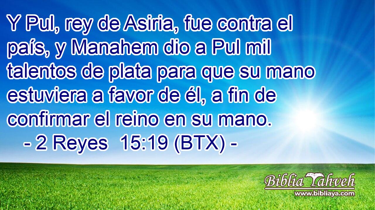 Y Pul, rey de Asiria, fue contra el país, y Manahem dio a Pul mil talentos de plata para que su mano estuviera a favor de él, a fin de confirmar el reino en su mano.