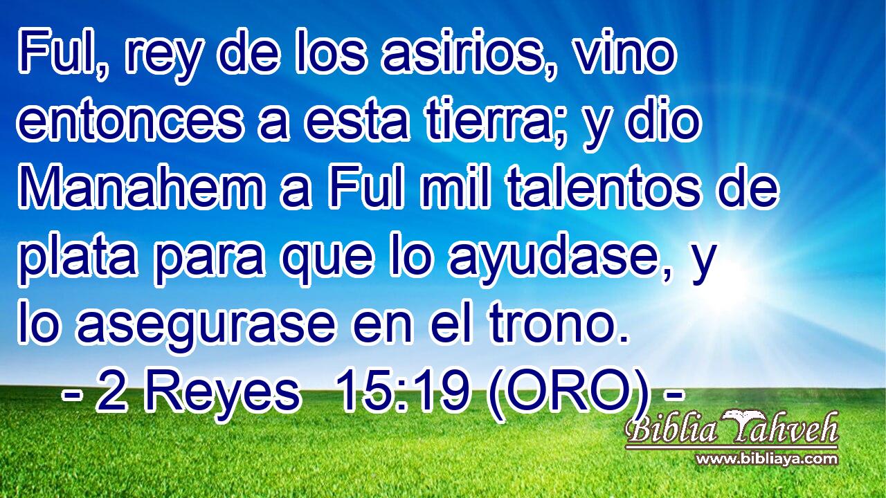  Ful, rey de los asirios, vino entonces a esta tierra; y dio Manahem a Ful mil talentos de plata para que lo ayudase, y lo asegurase en el trono. 
