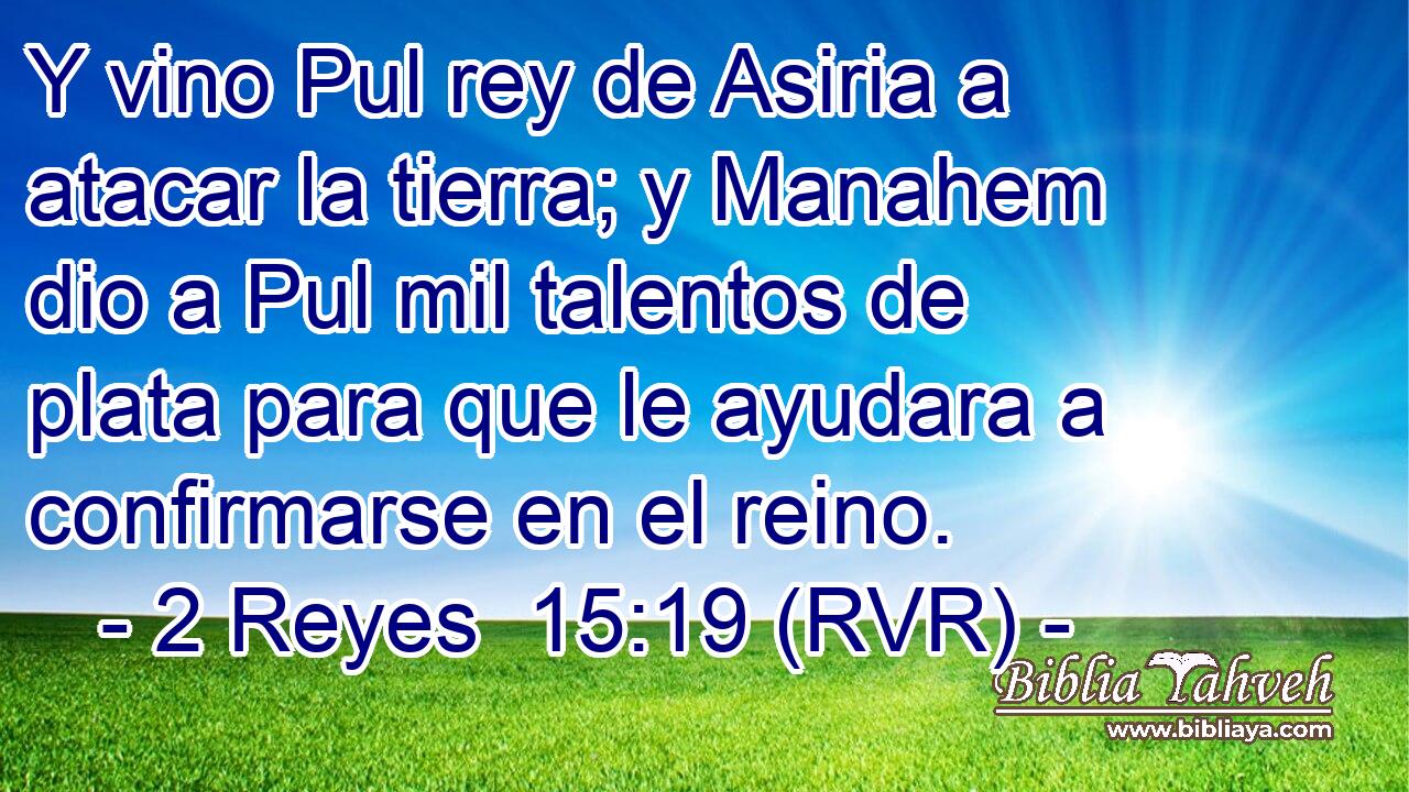 Y vino Pul rey de Asiria a atacar la tierra; y Manahem dio a Pul mil talentos de plata para que le ayudara a confirmarse en el reino.