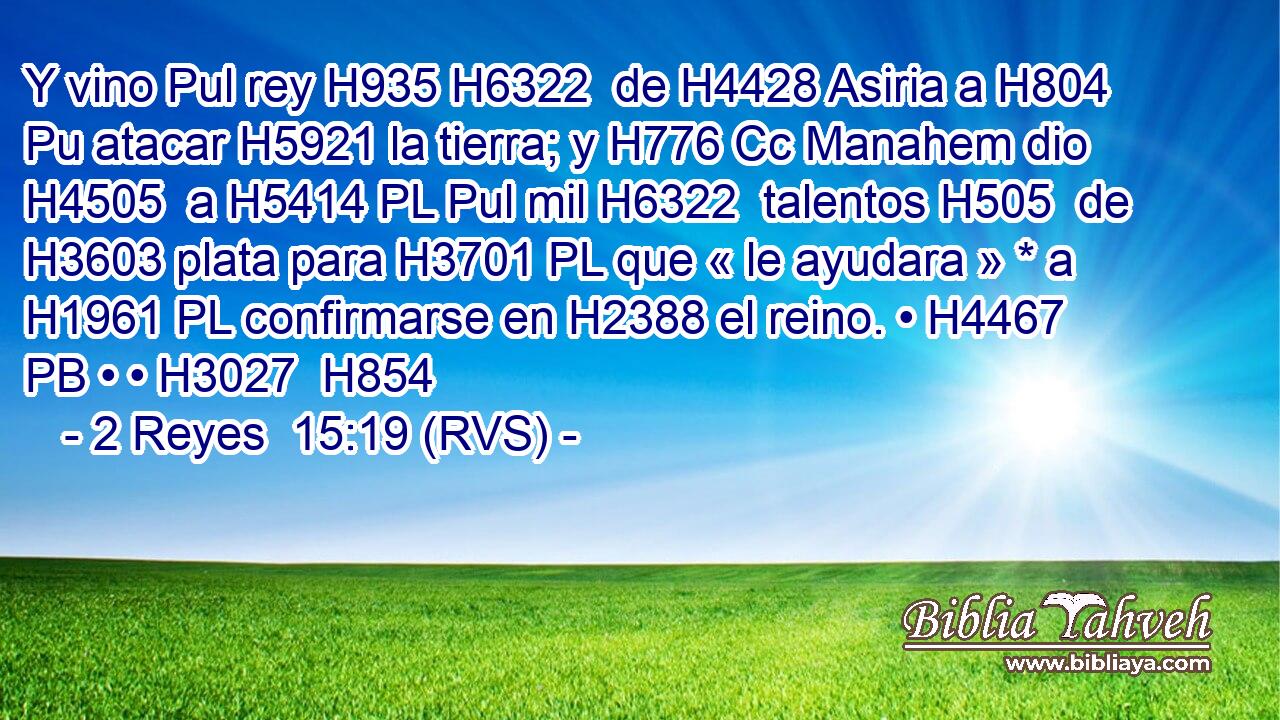 Y vino Pul rey H935 H6322  de H4428 Asiria a H804 Pu atacar H5921 la tierra; y H776 Cc Manahem dio H4505  a H5414 PL Pul mil H6322  talentos H505  de H3603 plata para H3701 PL que « le ayudara » * a H1961 PL confirmarse en H2388 el reino. • H4467 PB • • H3027  H854 