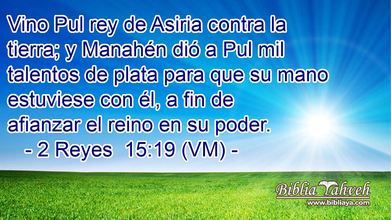  Vino Pul rey de Asiria contra la  tierra; y Manahén dió a Pul mil talentos de plata para que su mano estuviese con él, a fin de afianzar el reino en su poder. 