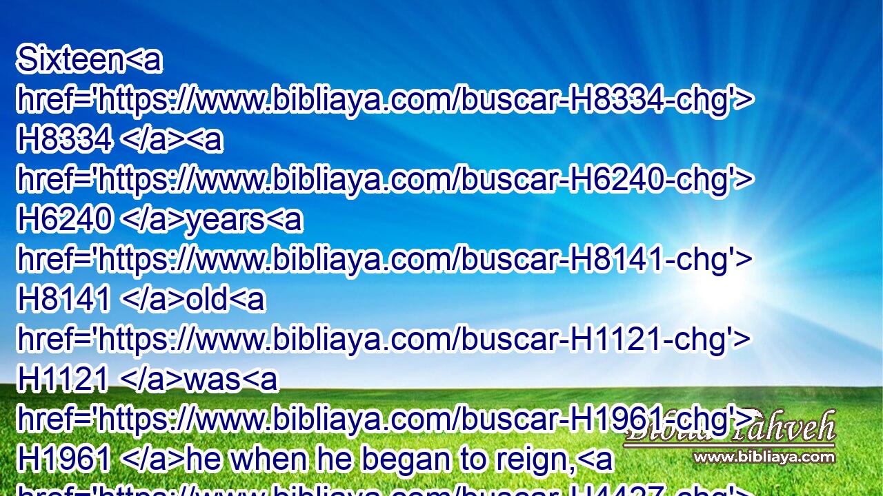 Sixteen H8334  H6240 years H8141 old H1121 was H1961 he when he began to reign, H4427 and he reigned H4427 two H8147 and fifty H2572 years H8141 in Jerusalem. H3389 And his mother's H517 name H8034 was Jecholiah H3203 of Jerusalem. H4480 H3389