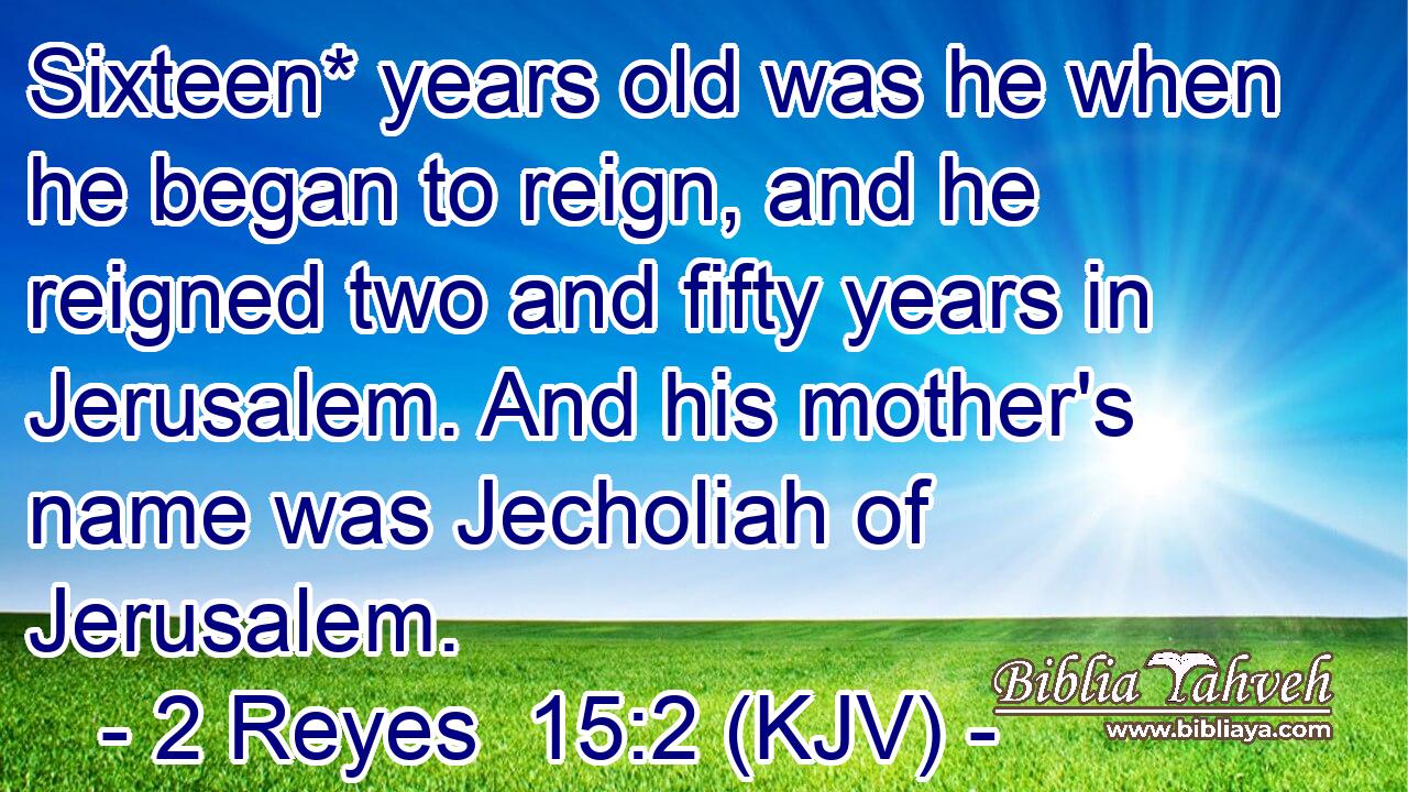 Sixteen* years old was he when he began to reign, and he reigned two and fifty years in Jerusalem. And his mother's name was Jecholiah of Jerusalem.