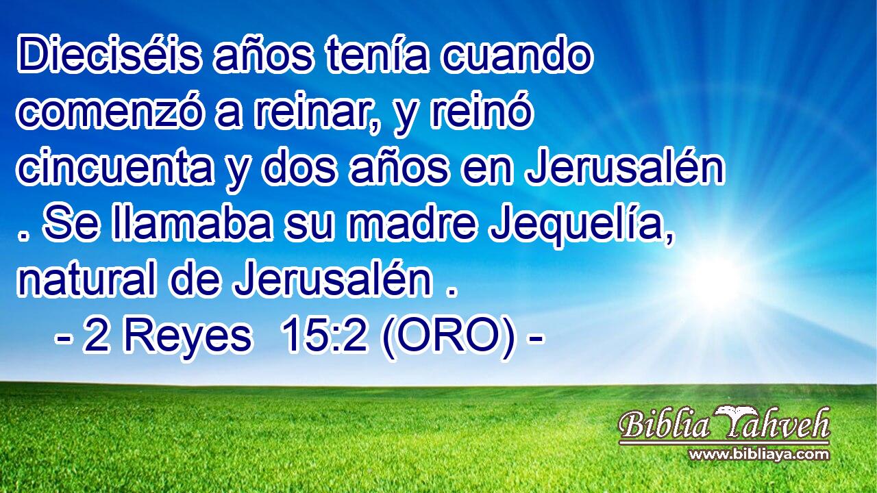  Dieciséis años tenía cuando comenzó a reinar, y reinó cincuenta y dos años en Jerusalén . Se llamaba su madre Jequelía, natural de Jerusalén . 