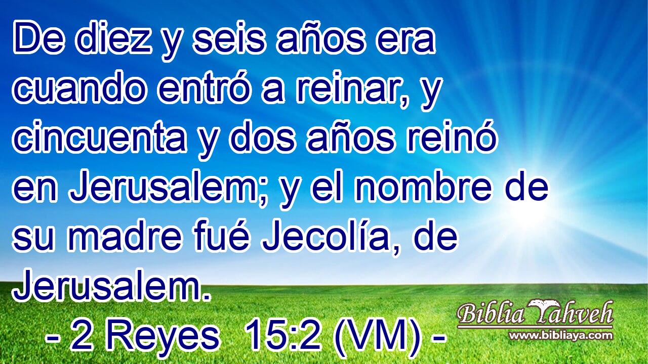  De diez y seis años era cuando entró a reinar, y cincuenta y dos años reinó en Jerusalem; y el nombre de su madre fué Jecolía, de Jerusalem. 