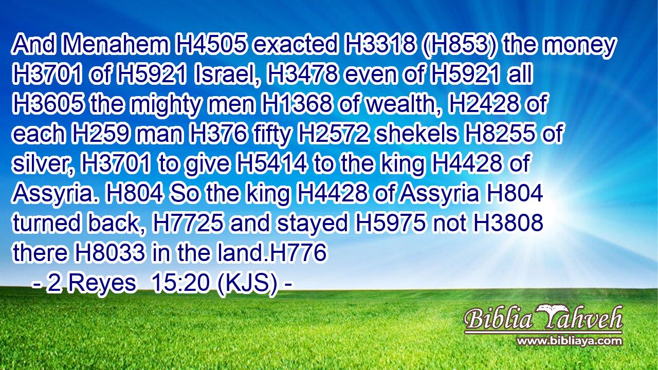 And Menahem H4505 exacted H3318 (H853) the money H3701 of H5921 Israel, H3478 even of H5921 all H3605 the mighty men H1368 of wealth, H2428 of each H259 man H376 fifty H2572 shekels H8255 of silver, H3701 to give H5414 to the king H4428 of Assyria. H804 So the king H4428 of Assyria H804 turned back, H7725 and stayed H5975 not H3808 there H8033 in the land.H776