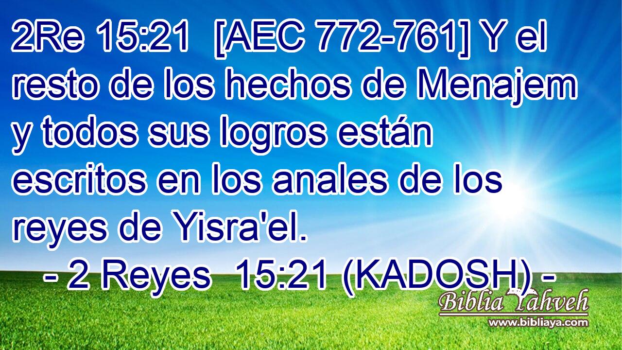  [AEC 772-761] Y el resto de los hechos de Menajem y todos sus logros están escritos en los anales de los reyes de Yisra'el. 