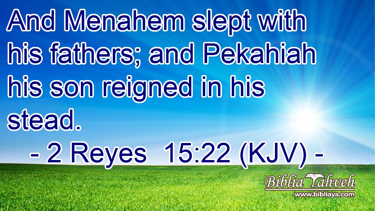 And Menahem slept with his fathers; and Pekahiah his son reigned in his stead.