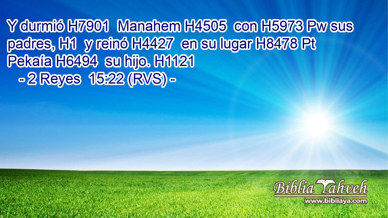 Y durmió H7901  Manahem H4505  con H5973 Pw sus padres, H1  y reinó H4427  en su lugar H8478 Pt Pekaía H6494  su hijo. H1121  