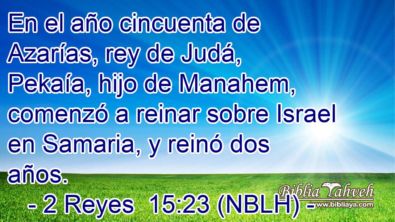  En el año cincuenta de Azarías, rey de Judá, Pekaía, hijo de Manahem, comenzó a reinar sobre Israel en Samaria, y reinó dos años. 