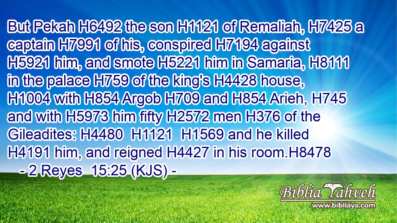 But Pekah H6492 the son H1121 of Remaliah, H7425 a captain H7991 of his, conspired H7194 against H5921 him, and smote H5221 him in Samaria, H8111 in the palace H759 of the king's H4428 house, H1004 with H854 Argob H709 and H854 Arieh, H745 and with H5973 him fifty H2572 men H376 of the Gileadites: H4480  H1121  H1569 and he killed H4191 him, and reigned H4427 in his room.H8478