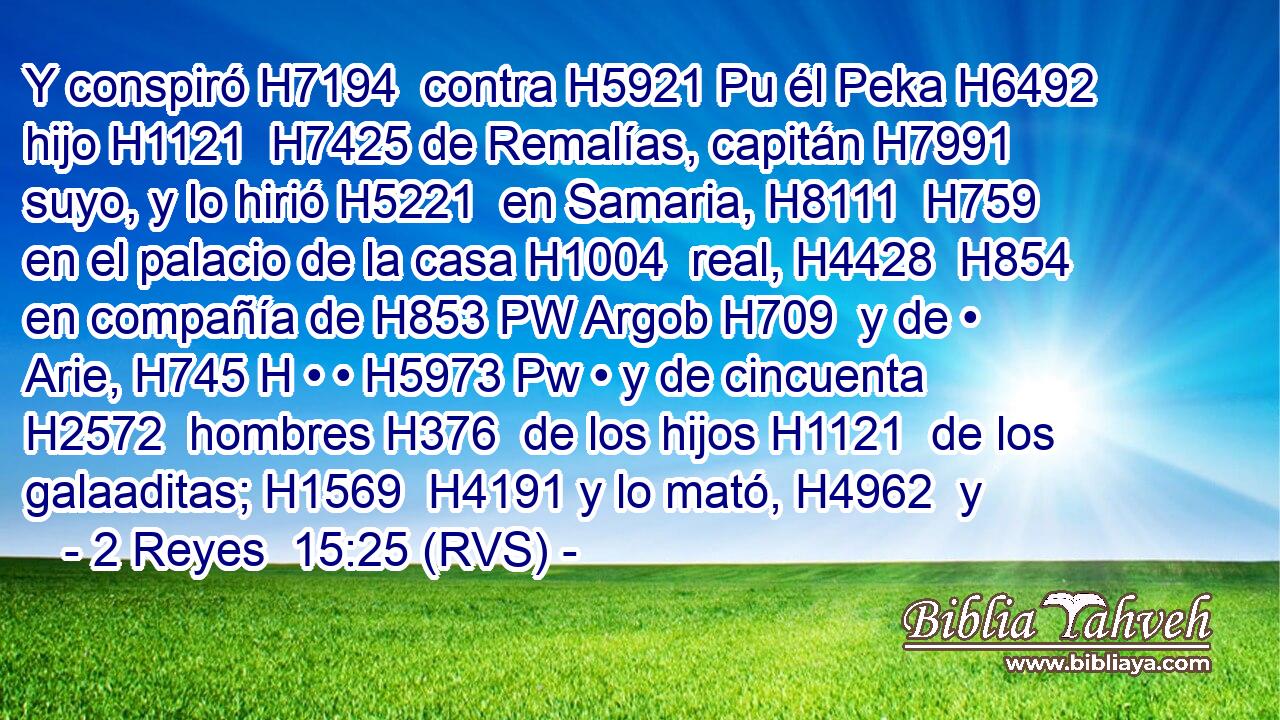 Y conspiró H7194  contra H5921 Pu él Peka H6492  hijo H1121  H7425 de Remalías, capitán H7991  suyo, y lo hirió H5221  en Samaria, H8111  H759 en el palacio de la casa H1004  real, H4428  H854 en compañía de H853 PW Argob H709  y de • Arie, H745 H • • H5973 Pw • y de cincuenta H2572  hombres H376  de los hijos H1121  de los galaaditas; H1569  H4191 y lo mató, H4962  y 