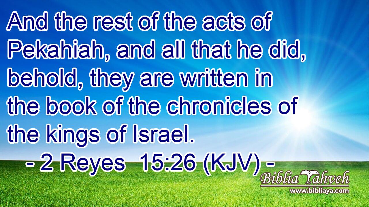 And the rest of the acts of Pekahiah, and all that he did, behold, they are written in the book of the chronicles of the kings of Israel.