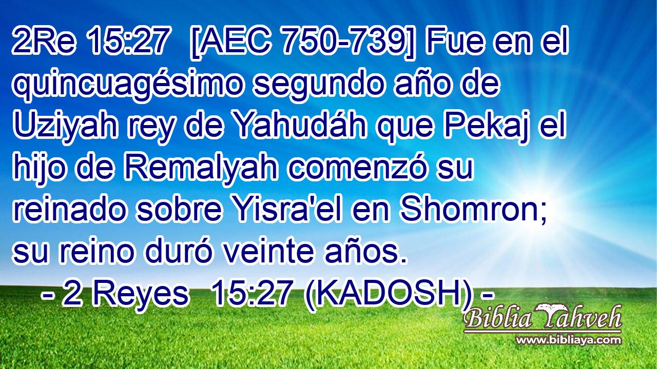  [AEC 750-739] Fue en el quincuagésimo segundo año de Uziyah rey de Yahudáh que Pekaj el hijo de Remalyah comenzó su reinado sobre Yisra'el en Shomron; su reino duró veinte años. 