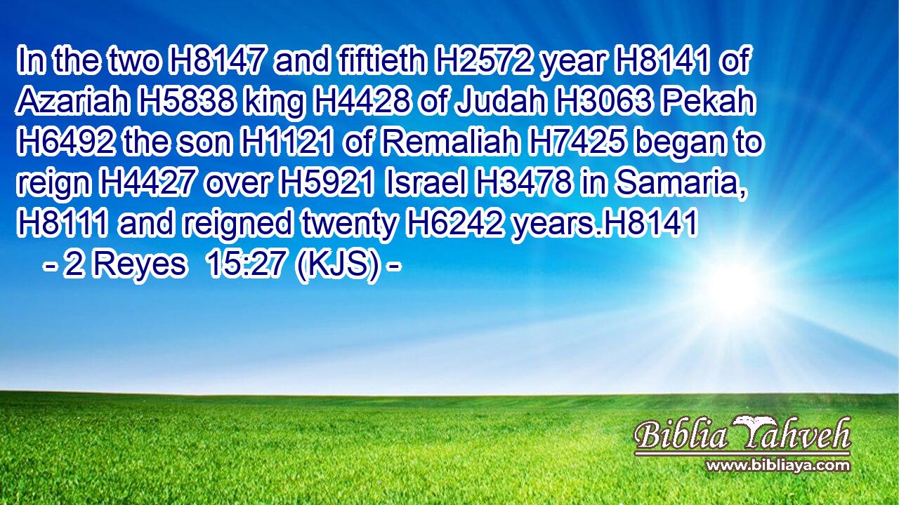 In the two H8147 and fiftieth H2572 year H8141 of Azariah H5838 king H4428 of Judah H3063 Pekah H6492 the son H1121 of Remaliah H7425 began to reign H4427 over H5921 Israel H3478 in Samaria, H8111 and reigned twenty H6242 years.H8141