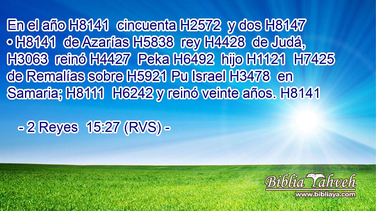 En el año H8141  cincuenta H2572  y dos H8147  • H8141  de Azarías H5838  rey H4428  de Judá, H3063  reinó H4427  Peka H6492  hijo H1121  H7425 de Remalías sobre H5921 Pu Israel H3478  en Samaria; H8111  H6242 y reinó veinte años. H8141  