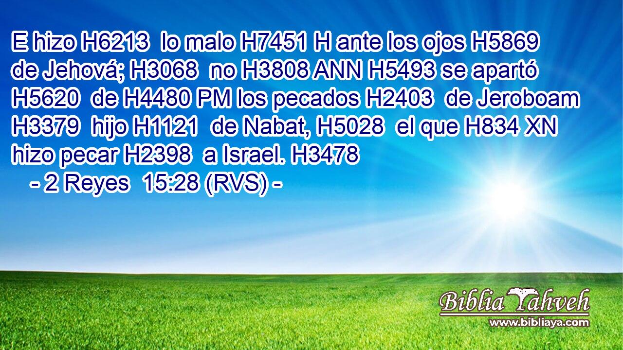 E hizo H6213  lo malo H7451 H ante los ojos H5869  de Jehová; H3068  no H3808 ANN H5493 se apartó H5620  de H4480 PM los pecados H2403  de Jeroboam H3379  hijo H1121  de Nabat, H5028  el que H834 XN hizo pecar H2398  a Israel. H3478  