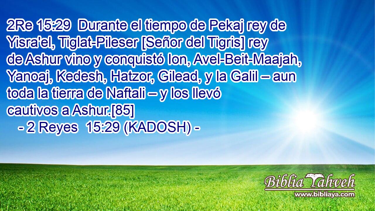  Durante el tiempo de Pekaj rey de Yisra'el, Tiglat-Pileser [Señor del Tigris] rey de Ashur vino y conquistó Ion, Avel-Beit-Maajah, Yanoaj, Kedesh, Hatzor, Gilead, y la Galil – aun toda la tierra de Naftali – y los llevó cautivos a Ashur.[85] 