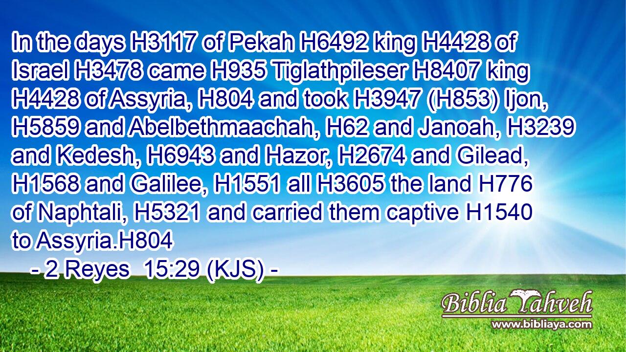 In the days H3117 of Pekah H6492 king H4428 of Israel H3478 came H935 Tiglathpileser H8407 king H4428 of Assyria, H804 and took H3947 (H853) Ijon, H5859 and Abelbethmaachah, H62 and Janoah, H3239 and Kedesh, H6943 and Hazor, H2674 and Gilead, H1568 and Galilee, H1551 all H3605 the land H776 of Naphtali, H5321 and carried them captive H1540 to Assyria.H804