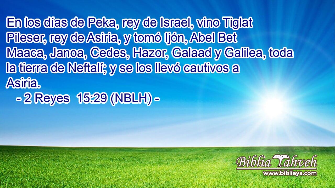  En los días de Peka, rey de Israel, vino Tiglat Pileser, rey de Asiria, y tomó Ijón, Abel Bet Maaca, Janoa, Cedes, Hazor, Galaad y Galilea, toda la tierra de Neftalí; y se los llevó cautivos a Asiria. 