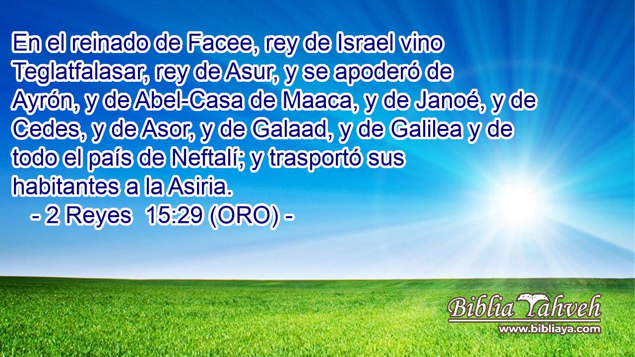  En el reinado de Facee, rey de Israel vino Teglatfalasar, rey de Asur, y se apoderó de Ayrón, y de Abel-Casa de Maaca, y de Janoé, y de Cedes, y de Asor, y de Galaad, y de Galilea y de todo el país de Neftalí; y trasportó sus habitantes a la Asiria. 