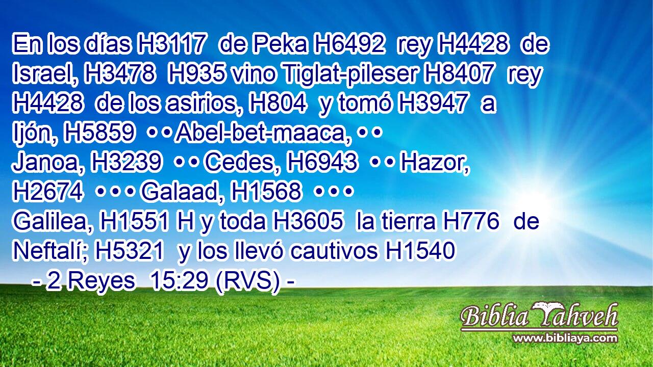 En los días H3117  de Peka H6492  rey H4428  de Israel, H3478  H935 vino Tiglat-pileser H8407  rey H4428  de los asirios, H804  y tomó H3947  a Ijón, H5859  • • Abel-bet-maaca, • • Janoa, H3239  • • Cedes, H6943  • • Hazor, H2674  • • • Galaad, H1568  • • • Galilea, H1551 H y toda H3605  la tierra H776  de Neftalí; H5321  y los llevó cautivos H1540  