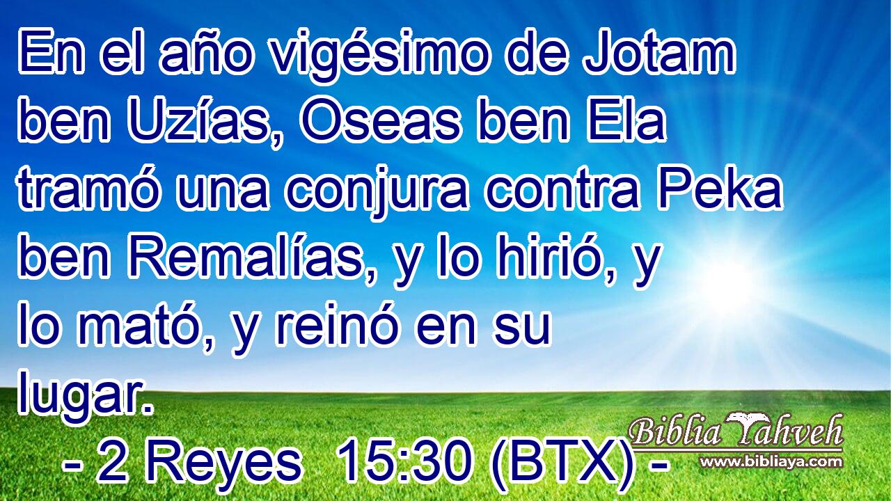 En el año vigésimo de Jotam ben Uzías, Oseas ben Ela tramó una conjura contra Peka ben Remalías, y lo hirió, y lo mató, y reinó en su lugar.