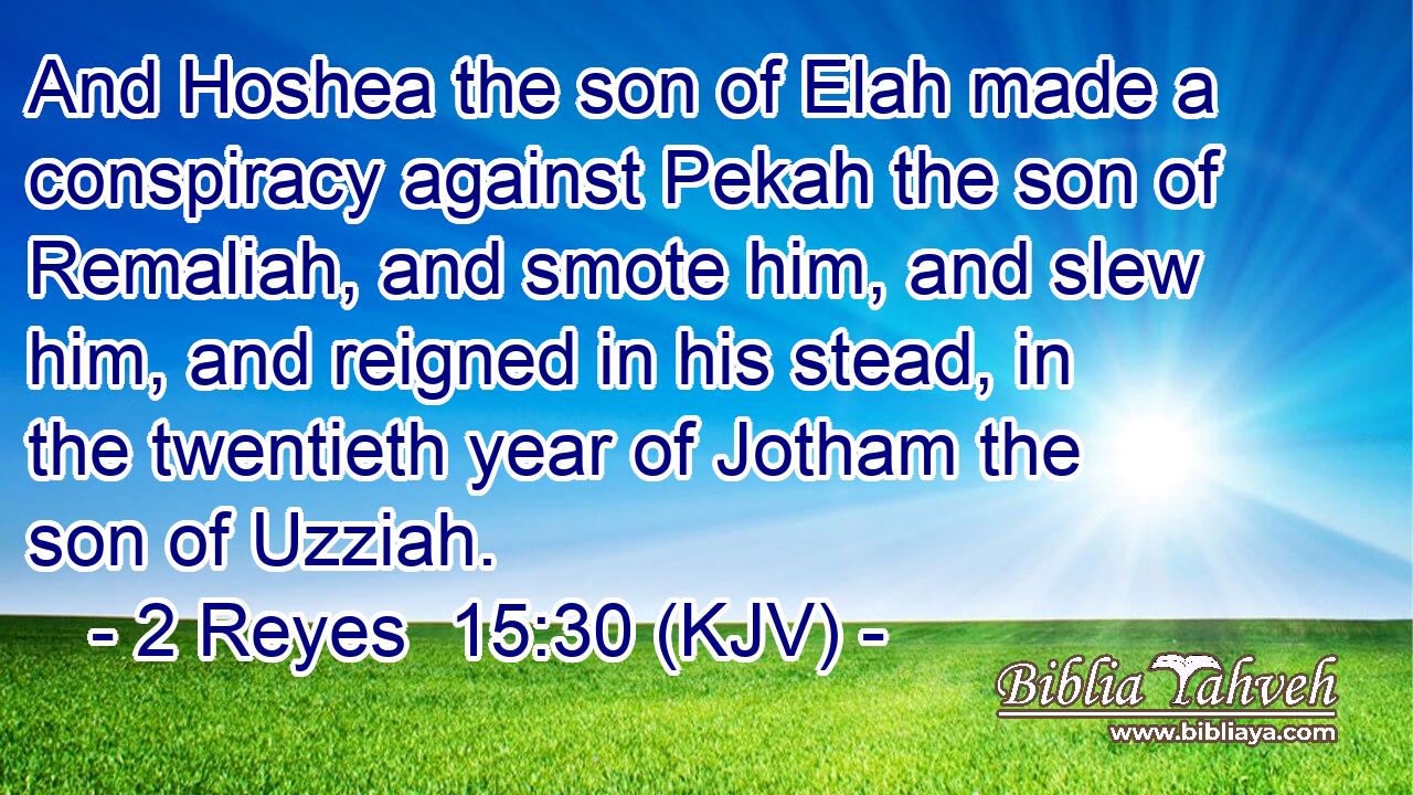 And Hoshea the son of Elah made a conspiracy against Pekah the son of Remaliah, and smote him, and slew him, and reigned in his stead, in the twentieth year of Jotham the son of Uzziah.