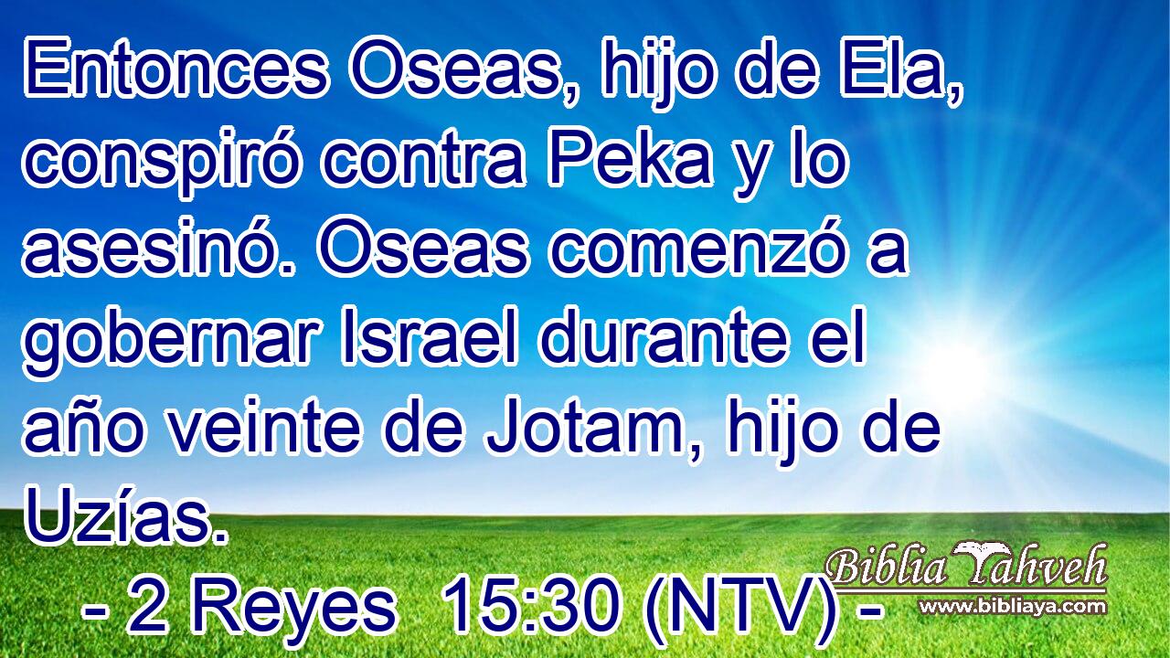 Entonces Oseas, hijo de Ela, conspiró contra Peka y lo asesinó. Oseas comenzó a gobernar Israel durante el año veinte de Jotam, hijo de Uzías.