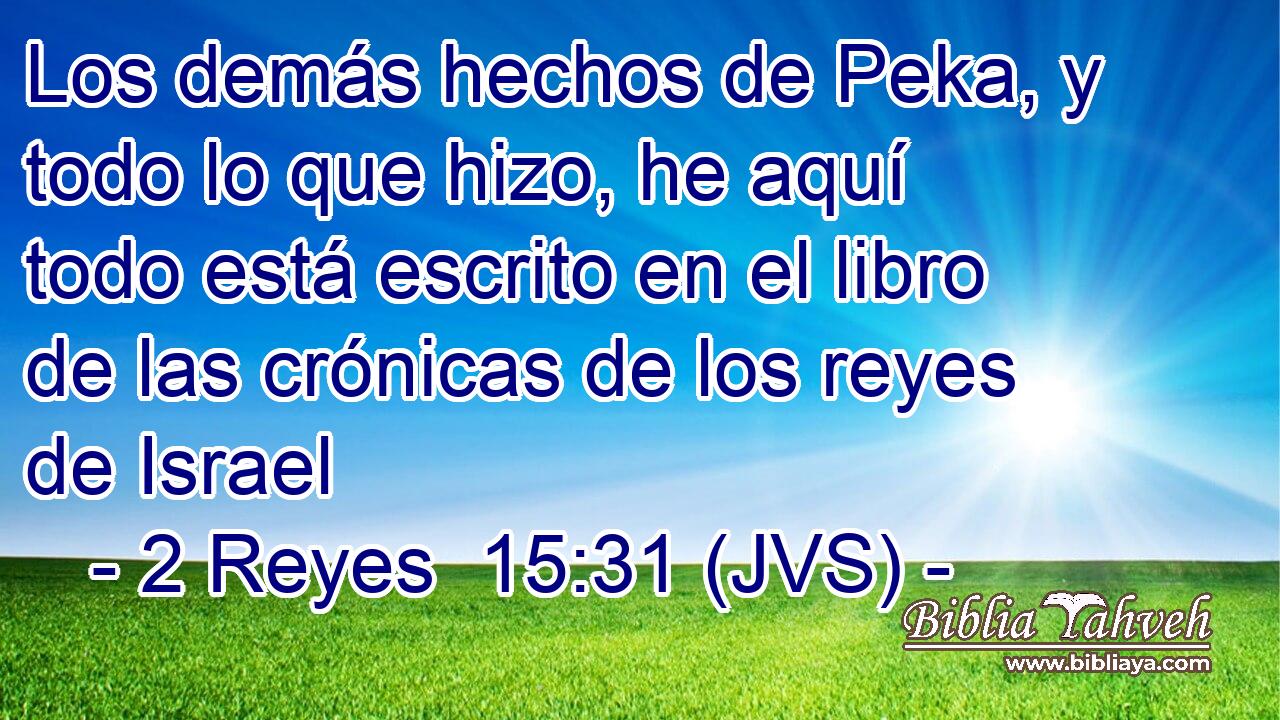 Los demás hechos de Peka, y todo lo que hizo, he aquí todo está escrito en el libro de las crónicas de los reyes de Israel