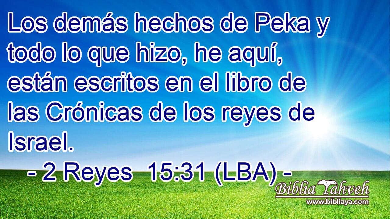 Los demás hechos de Peka y todo lo que hizo, he aquí, están escritos en el libro de las Crónicas de los reyes de Israel.