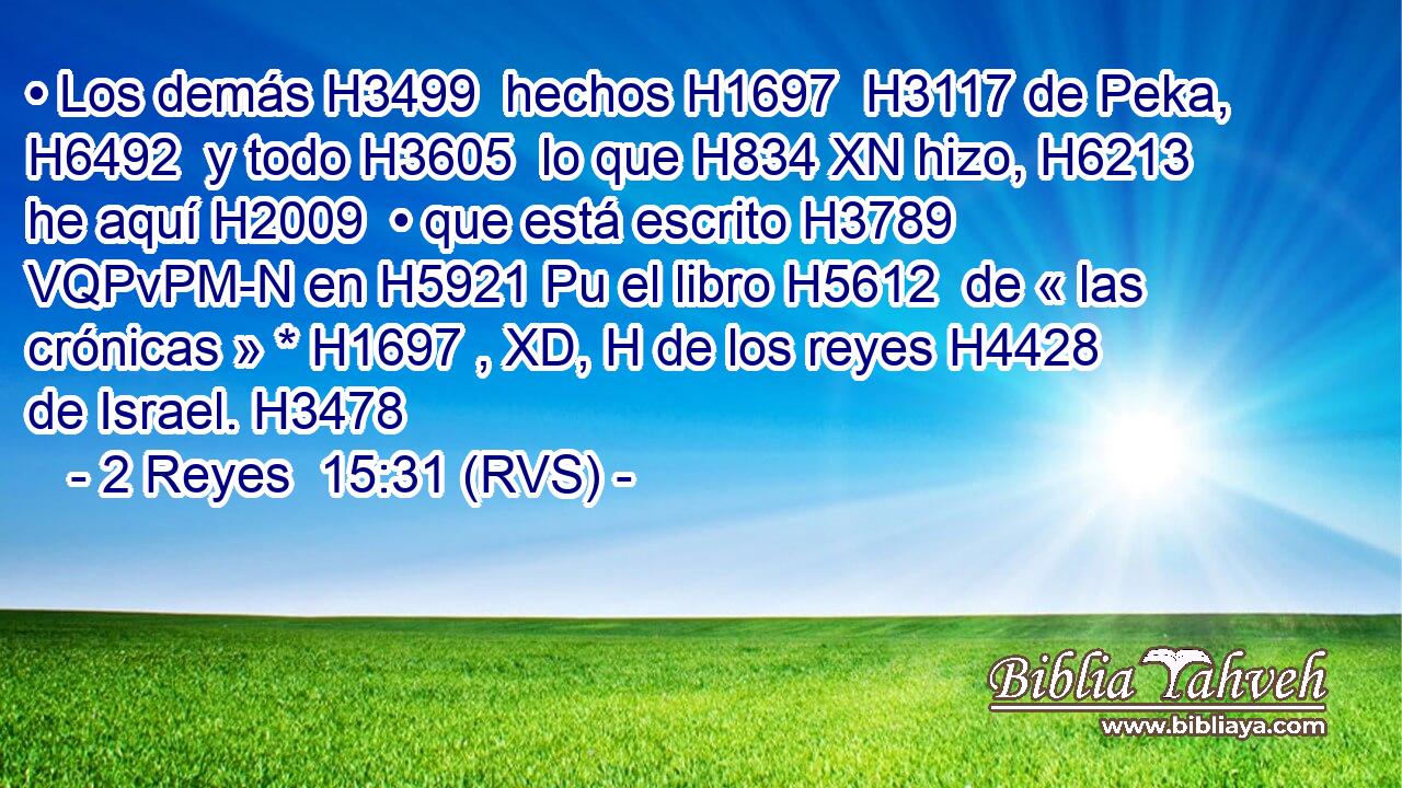 • Los demás H3499  hechos H1697  H3117 de Peka, H6492  y todo H3605  lo que H834 XN hizo, H6213  he aquí H2009  • que está escrito H3789 VQPvPM-N en H5921 Pu el libro H5612  de « las crónicas » * H1697 , XD, H de los reyes H4428  de Israel. H3478  