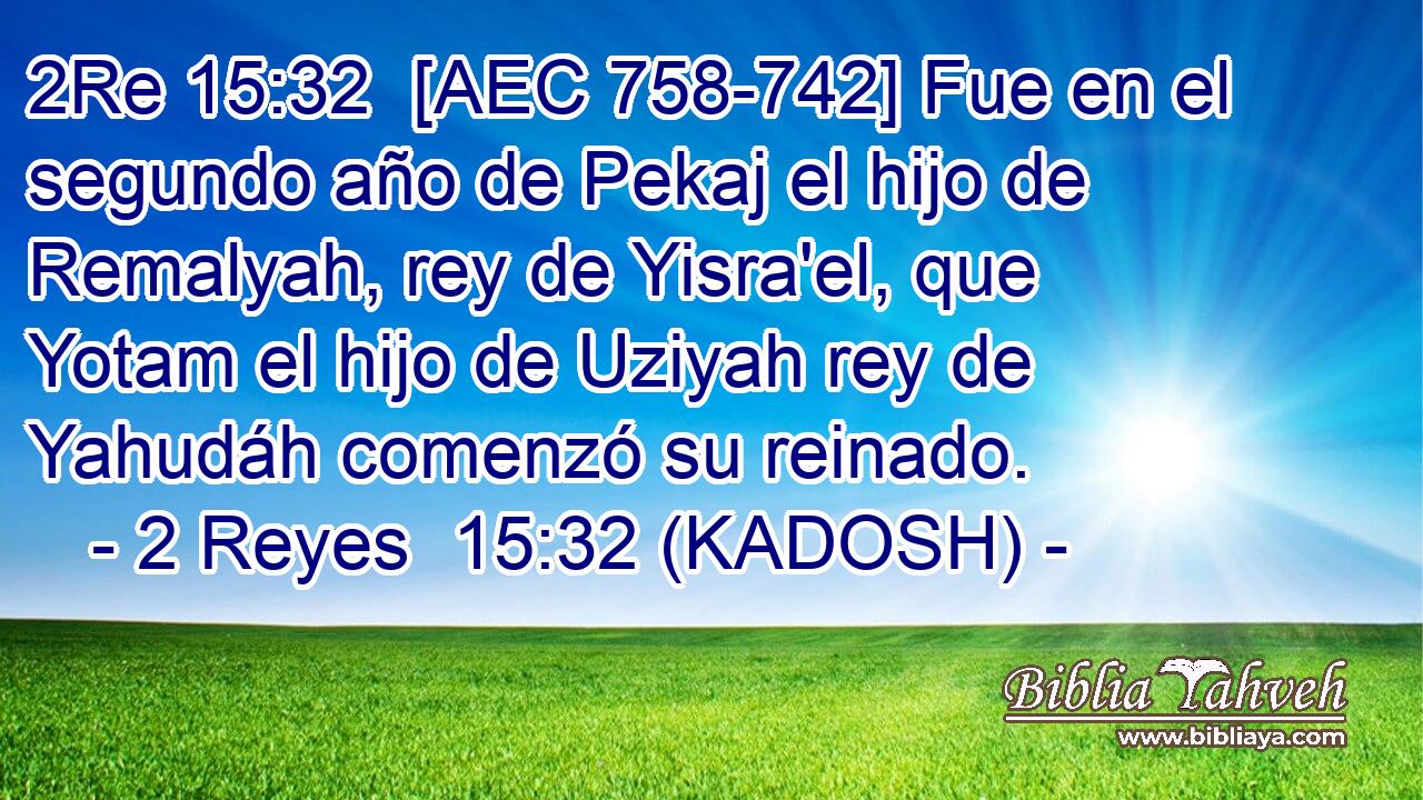  [AEC 758-742] Fue en el segundo año de Pekaj el hijo de Remalyah, rey de Yisra'el, que Yotam el hijo de Uziyah rey de Yahudáh comenzó su reinado. 