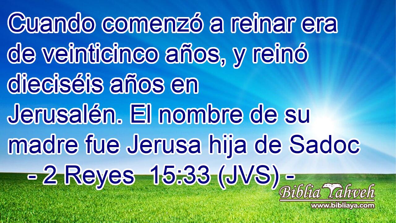 Cuando comenzó a reinar era de veinticinco años, y reinó dieciséis años en Jerusalén. El nombre de su madre fue Jerusa hija de Sadoc