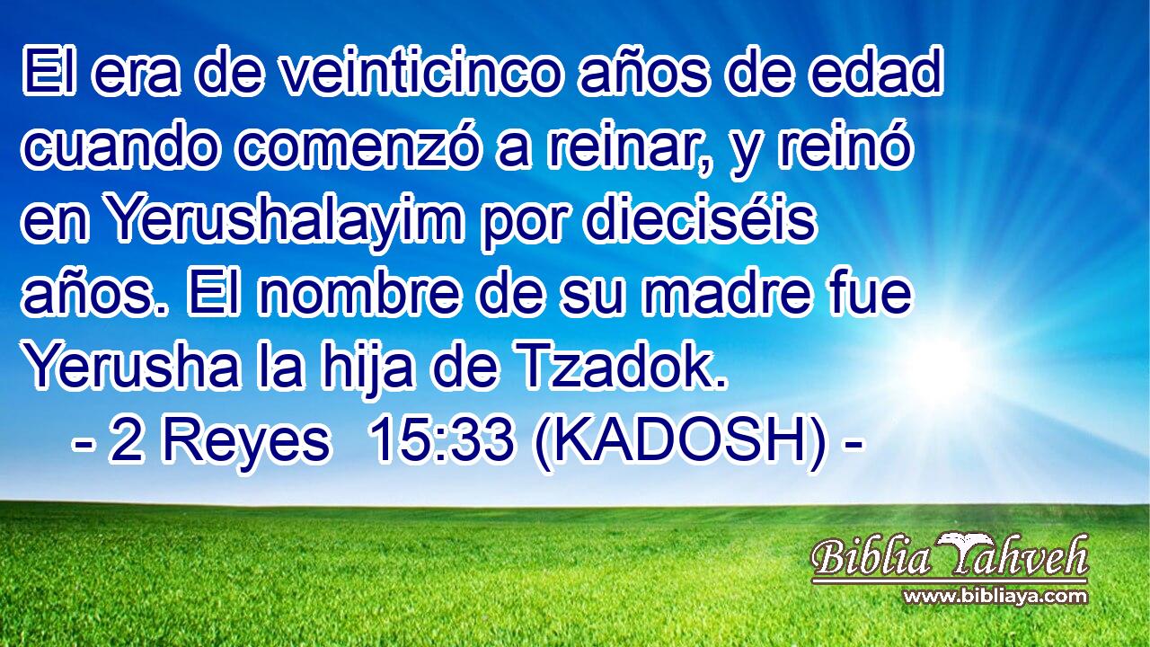  El era de veinticinco años de edad cuando comenzó a reinar, y reinó en Yerushalayim por dieciséis años. El nombre de su madre fue Yerusha la hija de Tzadok. 