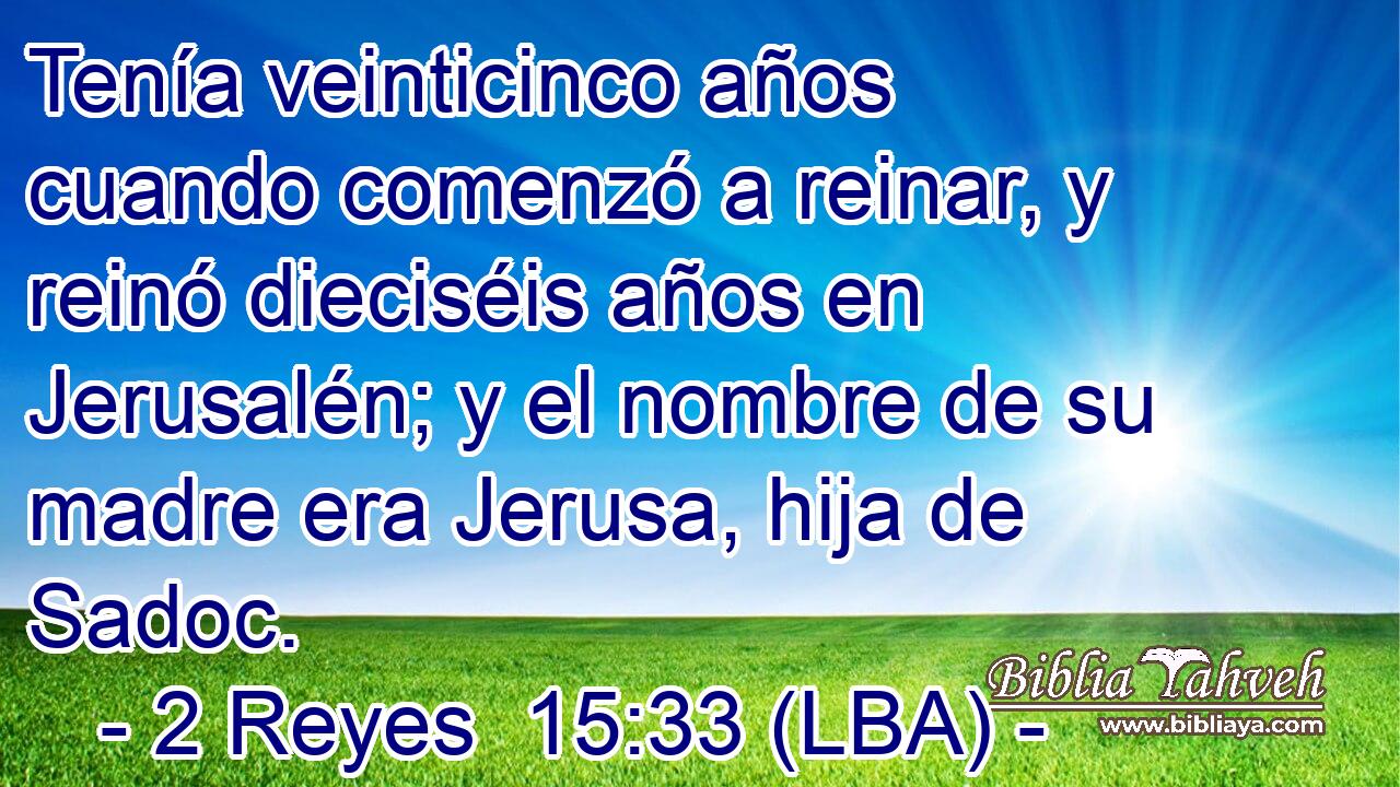 Tenía veinticinco años cuando comenzó a reinar, y reinó dieciséis años en Jerusalén; y el nombre de su madre era Jerusa, hija de Sadoc.