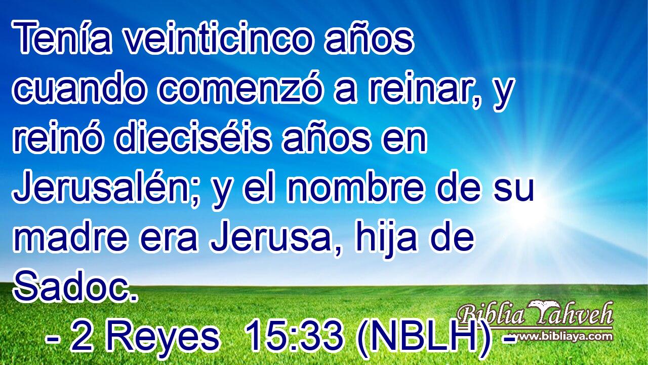  Tenía veinticinco años cuando comenzó a reinar, y reinó dieciséis años en Jerusalén; y el nombre de su madre era Jerusa, hija de Sadoc. 