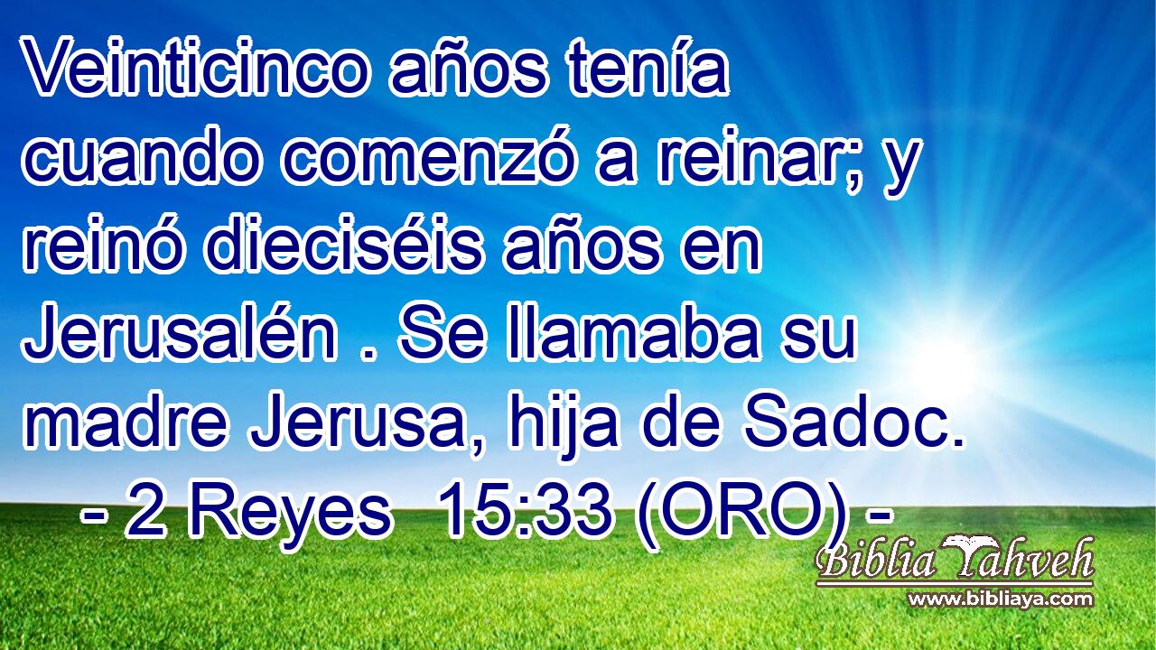  Veinticinco años tenía cuando comenzó a reinar; y reinó dieciséis años en Jerusalén . Se llamaba su madre Jerusa, hija de Sadoc. 