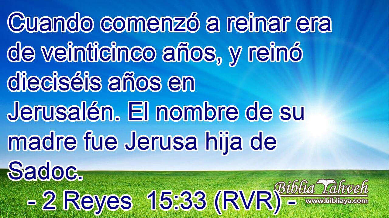 Cuando comenzó a reinar era de veinticinco años, y reinó dieciséis años en Jerusalén. El nombre de su madre fue Jerusa hija de Sadoc.