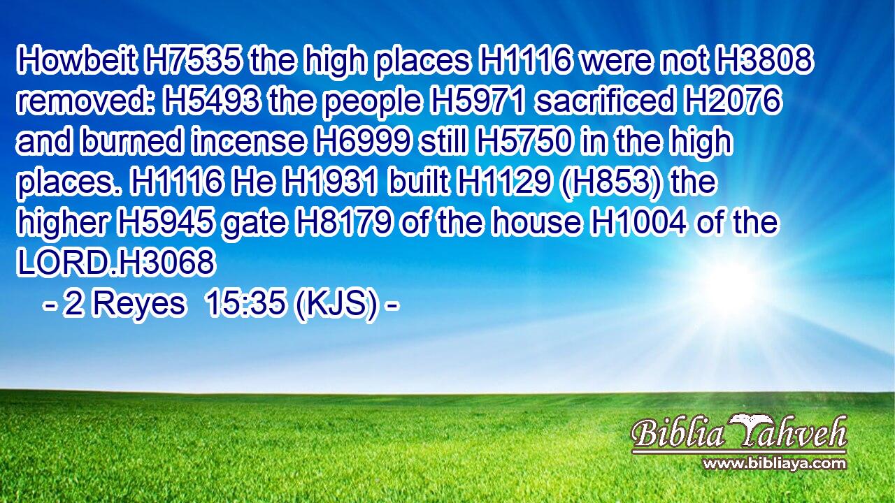 Howbeit H7535 the high places H1116 were not H3808 removed: H5493 the people H5971 sacrificed H2076 and burned incense H6999 still H5750 in the high places. H1116 He H1931 built H1129 (H853) the higher H5945 gate H8179 of the house H1004 of the LORD.H3068