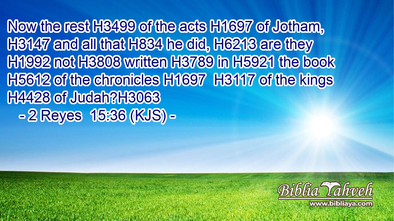 Now the rest H3499 of the acts H1697 of Jotham, H3147 and all that H834 he did, H6213 are they H1992 not H3808 written H3789 in H5921 the book H5612 of the chronicles H1697  H3117 of the kings H4428 of Judah?H3063