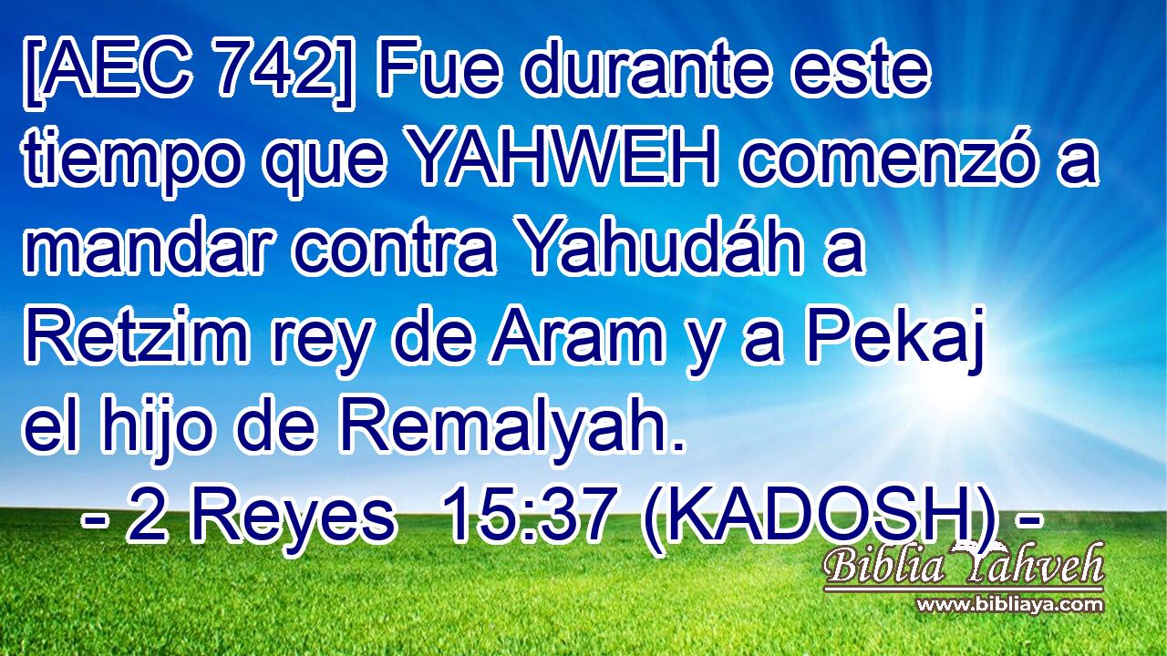  [AEC 742] Fue durante este tiempo que YAHWEH comenzó a mandar contra Yahudáh a Retzim rey de Aram y a Pekaj el hijo de Remalyah. 