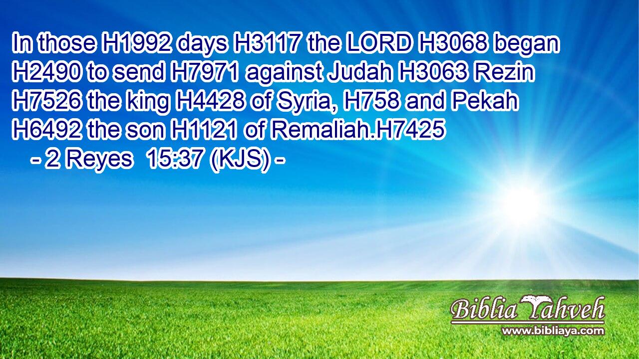 In those H1992 days H3117 the LORD H3068 began H2490 to send H7971 against Judah H3063 Rezin H7526 the king H4428 of Syria, H758 and Pekah H6492 the son H1121 of Remaliah.H7425