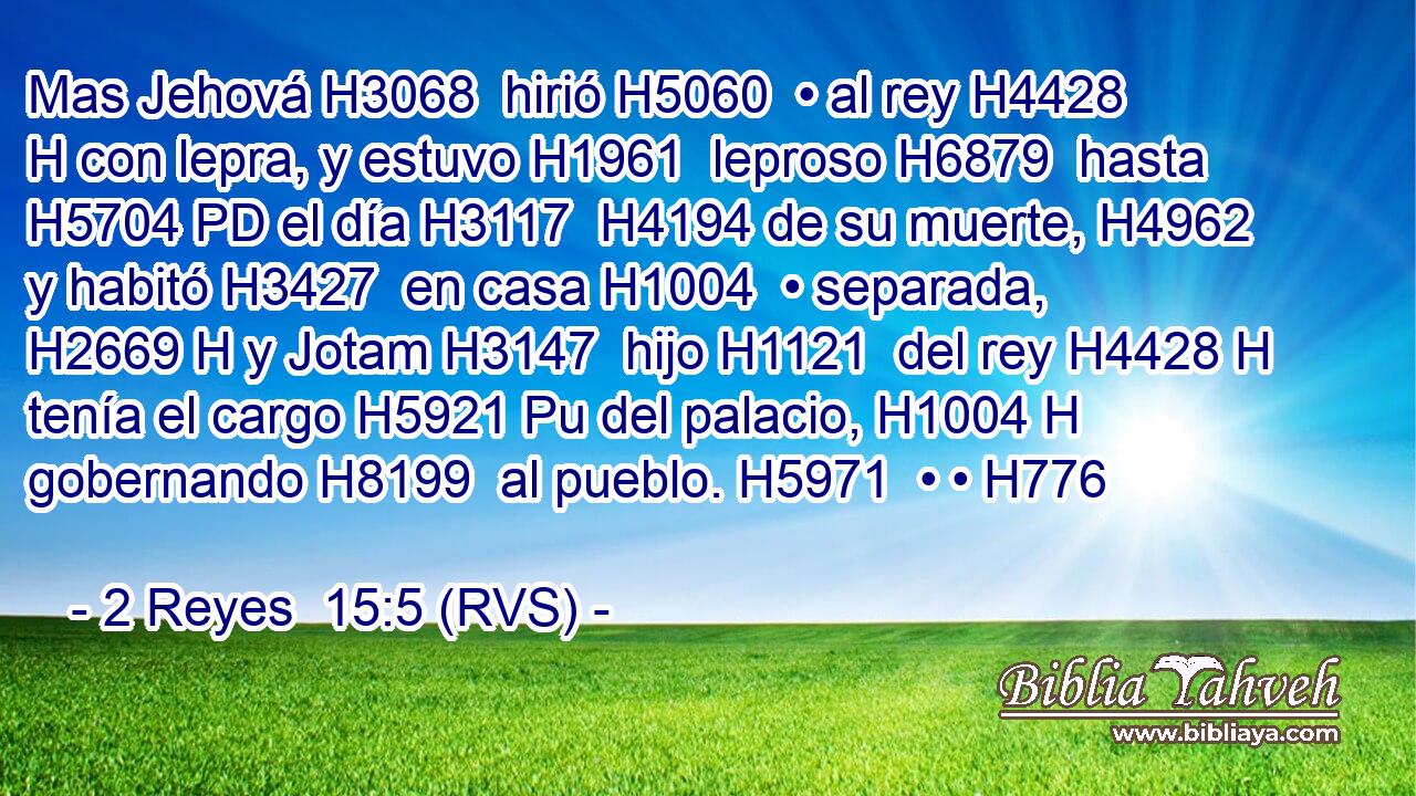 Mas Jehová H3068  hirió H5060  • al rey H4428 H con lepra, y estuvo H1961  leproso H6879  hasta H5704 PD el día H3117  H4194 de su muerte, H4962  y habitó H3427  en casa H1004  • separada, H2669 H y Jotam H3147  hijo H1121  del rey H4428 H tenía el cargo H5921 Pu del palacio, H1004 H gobernando H8199  al pueblo. H5971  • • H776  